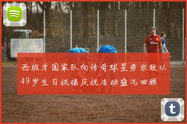 西班牙国家队向传奇球星劳尔致以49岁生日祝福庆祝活动盛况回顾