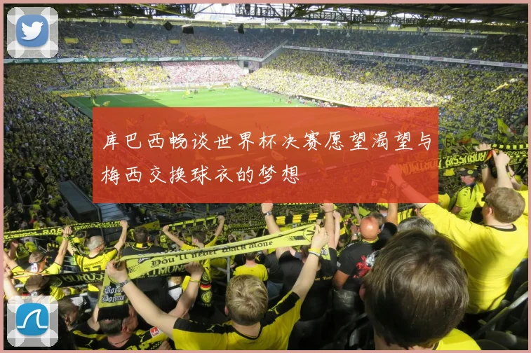 库巴西畅谈世界杯决赛愿望渴望与梅西交换球衣的梦想
