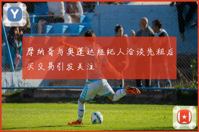 摩纳哥与奥蓬达经纪人洽谈先租后买交易引发关注
