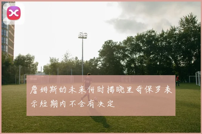 詹姆斯的未来何时揭晓里奇保罗表示短期内不会有决定