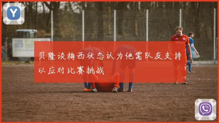 贝隆谈梅西状态认为他需队友支持以应对比赛挑战