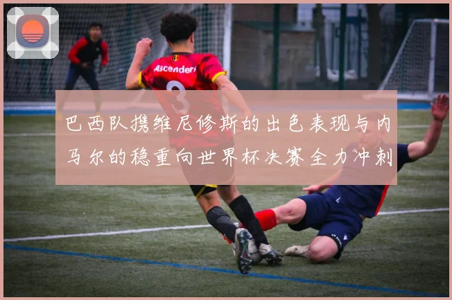 巴西队携维尼修斯的出色表现与内马尔的稳重向世界杯决赛全力冲刺