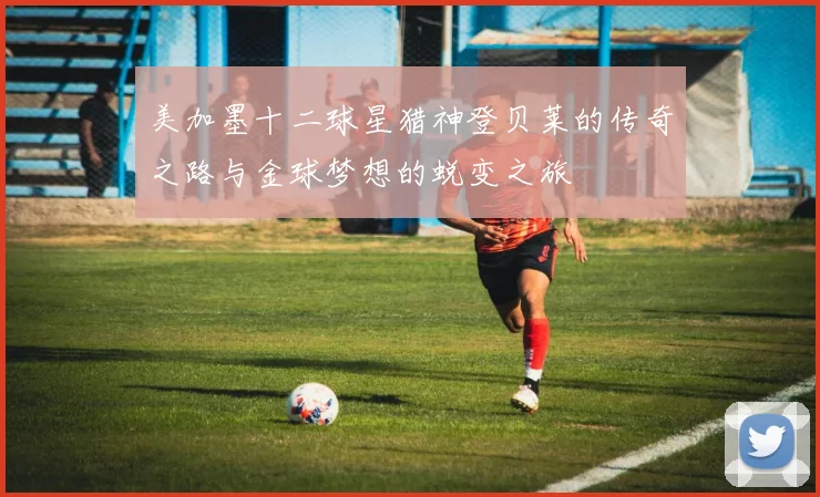 美加墨十二球星猎神登贝莱的传奇之路与金球梦想的蜕变之旅