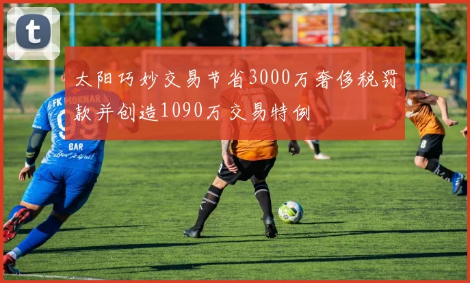 太阳巧妙交易节省3000万奢侈税罚款并创造1090万交易特例