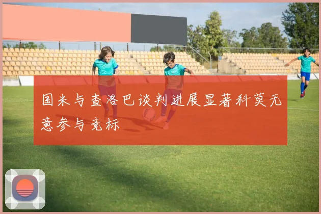国米与查洛巴谈判进展显著科莫无意参与竞标