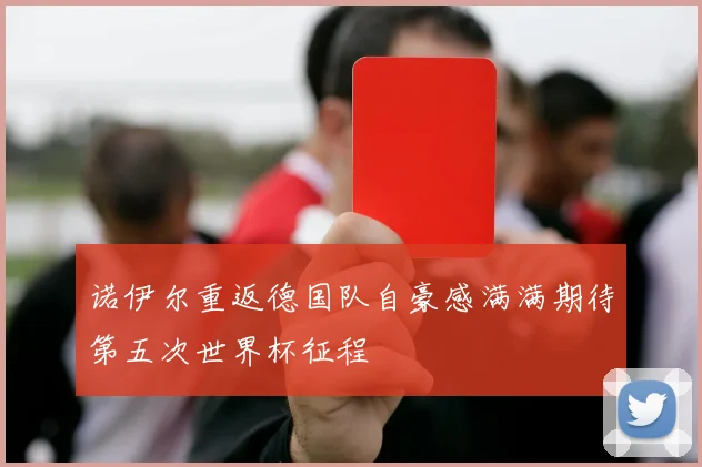 诺伊尔重返德国队自豪感满满期待第五次世界杯征程