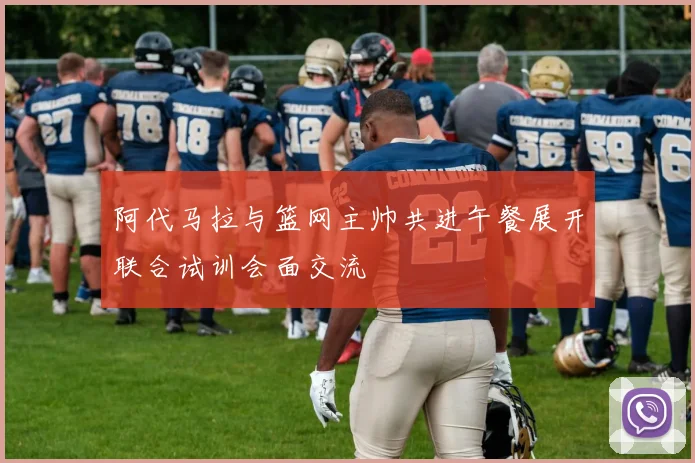 阿代马拉与篮网主帅共进午餐展开联合试训会面交流