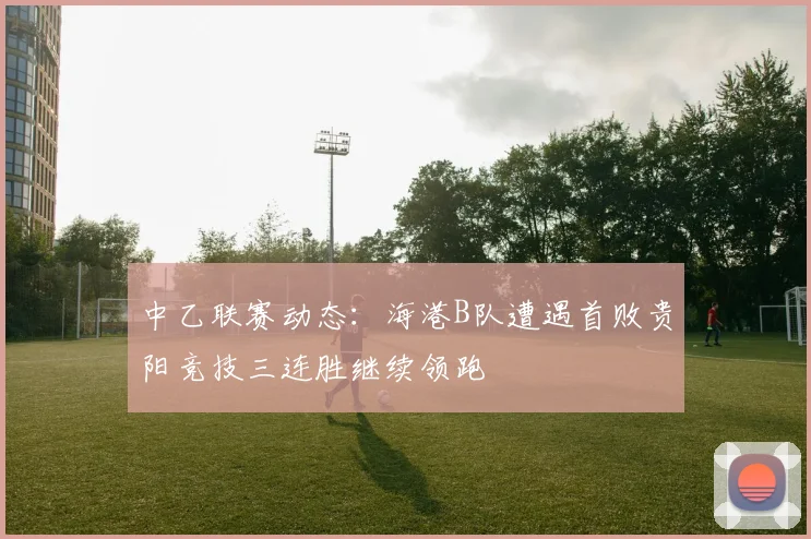 中乙联赛动态：海港B队遭遇首败贵阳竞技三连胜继续领跑