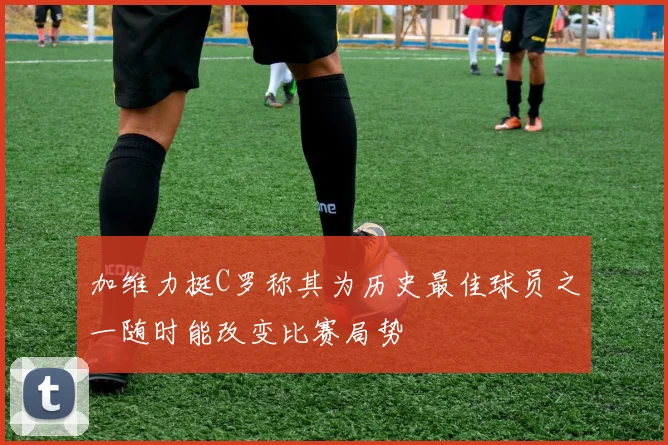 加维力挺C罗称其为历史最佳球员之一随时能改变比赛局势
