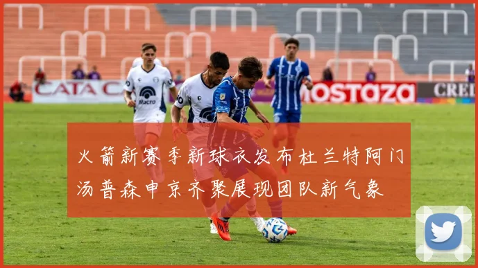 火箭新赛季新球衣发布杜兰特阿门汤普森申京齐聚展现团队新气象