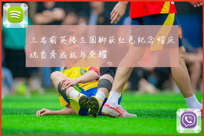 三名前英格兰国脚获红色纪念帽庆祝首秀成就与荣耀