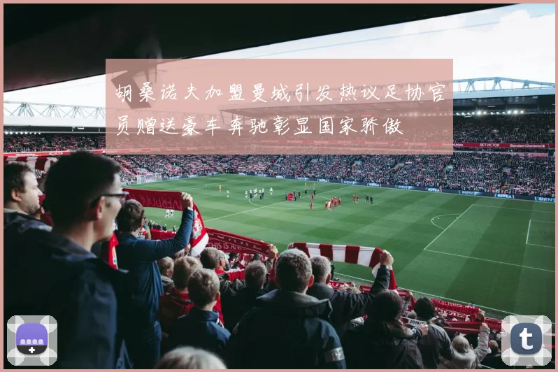 胡桑诺夫加盟曼城引发热议足协官员赠送豪车奔驰彰显国家骄傲